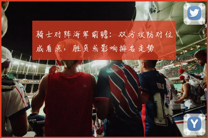 骑士对阵海军前瞻：双方攻防对位成看点，胜负或影响排名走势