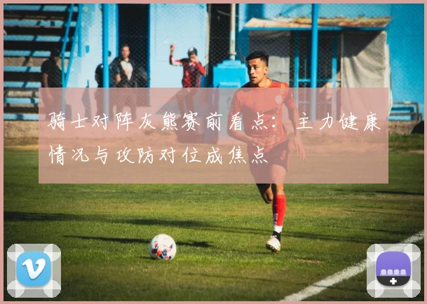 骑士对阵灰熊赛前看点：主力健康情况与攻防对位成焦点