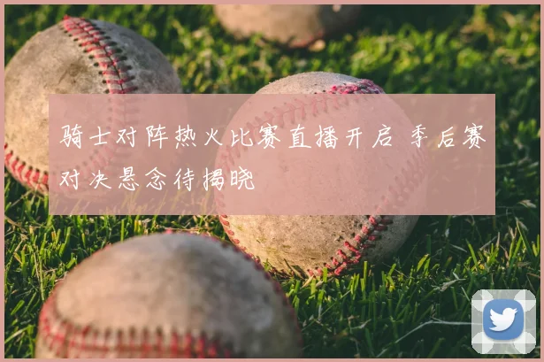 骑士对阵热火比赛直播开启 季后赛对决悬念待揭晓