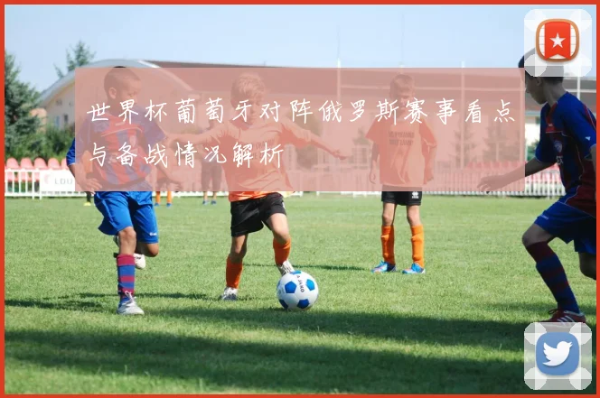世界杯葡萄牙对阵俄罗斯赛事看点与备战情况解析