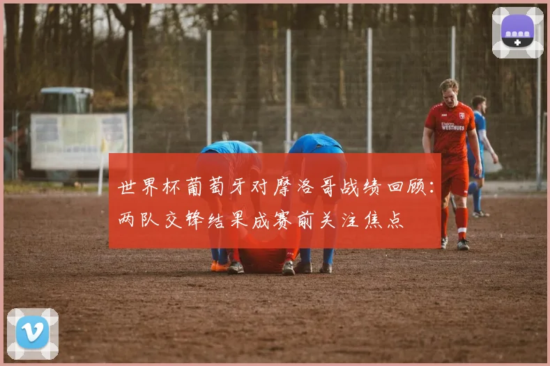 世界杯葡萄牙对摩洛哥战绩回顾:两队交锋结果成赛前关注焦点