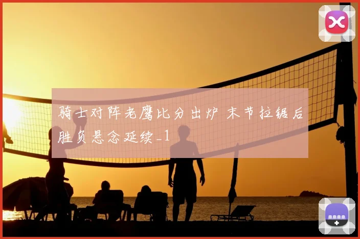 骑士对阵老鹰比分出炉 末节拉锯后胜负悬念延续_1