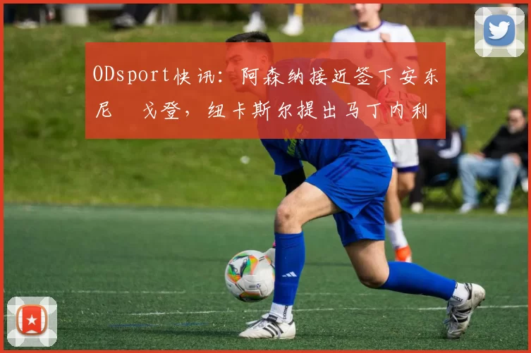ODsport快讯：阿森纳接近签下安东尼・戈登，纽卡斯尔提出马丁内利交换条件_交易_球员_谈判